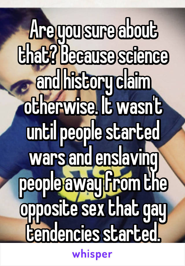 Are you sure about that? Because science and history claim otherwise. It wasn't until people started wars and enslaving people away from the opposite sex that gay tendencies started.