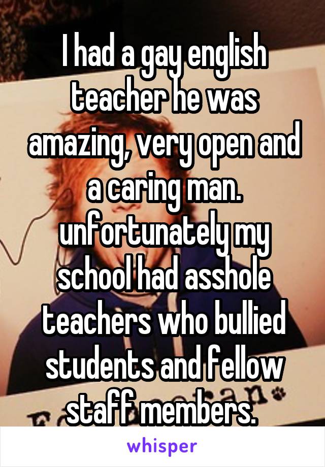 I had a gay english teacher he was amazing, very open and a caring man. unfortunately my school had asshole teachers who bullied students and fellow staff members. 