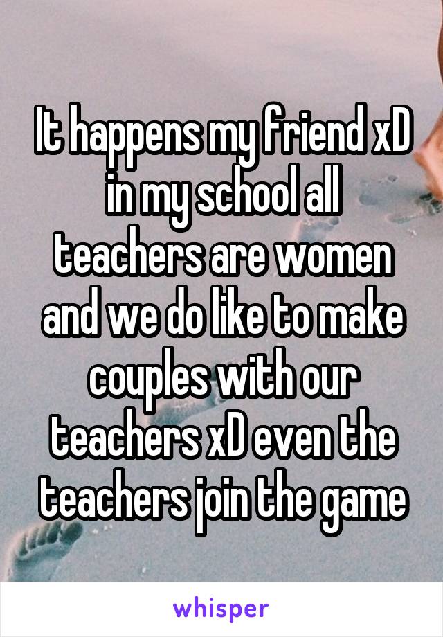 It happens my friend xD in my school all teachers are women and we do like to make couples with our teachers xD even the teachers join the game