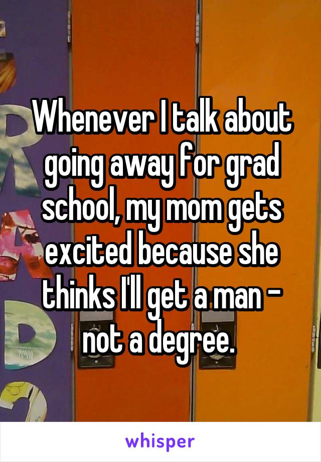 Whenever I talk about going away for grad school, my mom gets excited because she thinks I'll get a man - not a degree. 