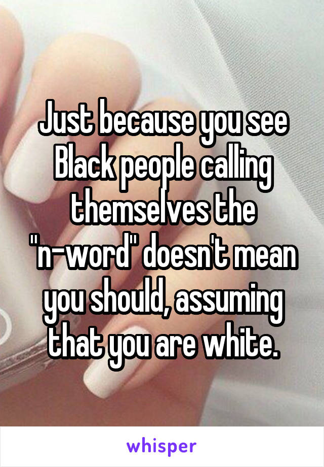 Just because you see Black people calling themselves the "n-word" doesn't mean you should, assuming that you are white.