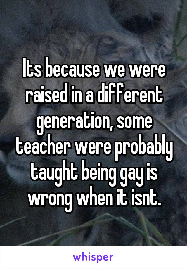 Its because we were raised in a different generation, some teacher were probably taught being gay is wrong when it isnt.