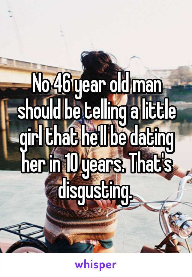 No 46 year old man should be telling a little girl that he'll be dating her in 10 years. That's disgusting. 