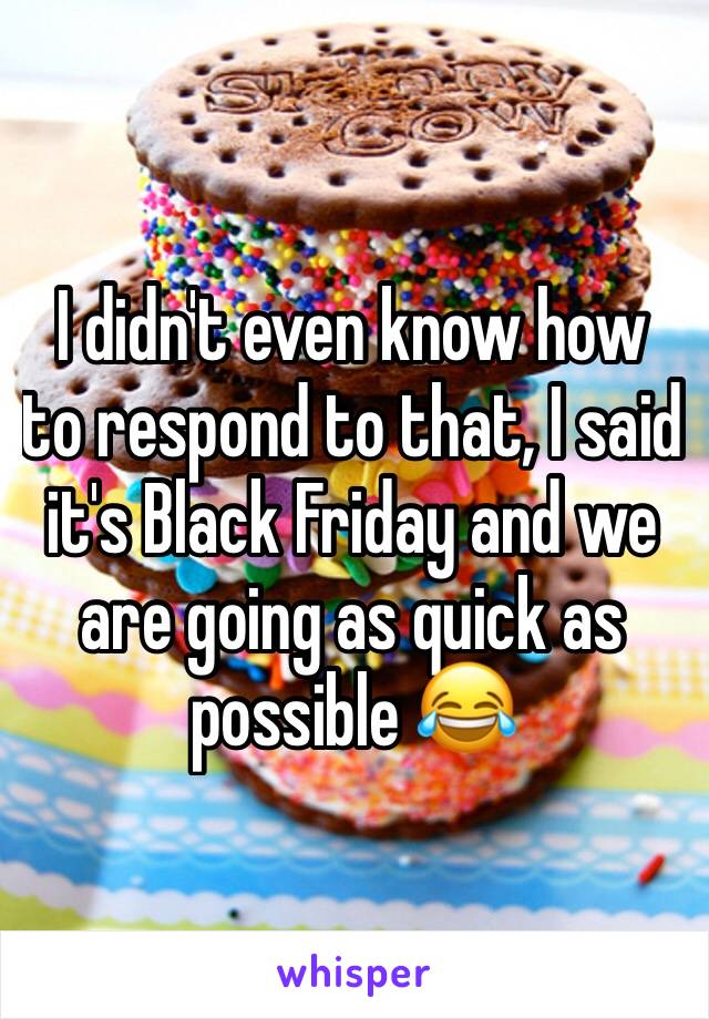 I didn't even know how to respond to that, I said it's Black Friday and we are going as quick as possible 😂