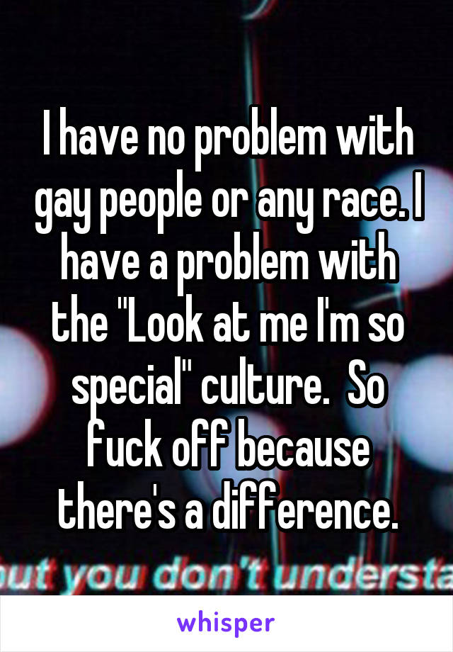 I have no problem with gay people or any race. I have a problem with the "Look at me I'm so special" culture.  So fuck off because there's a difference.