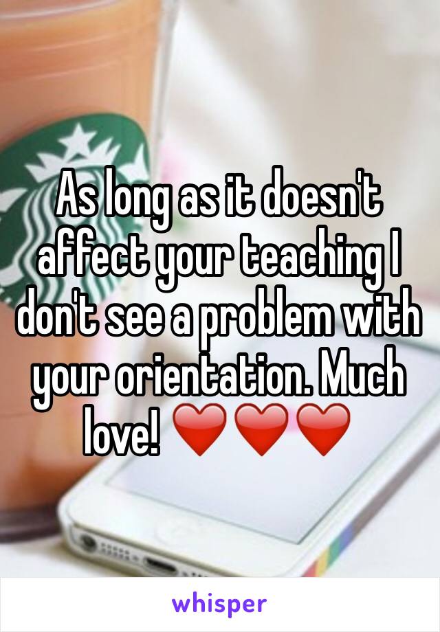 As long as it doesn't affect your teaching I don't see a problem with your orientation. Much love! ❤️❤️❤️