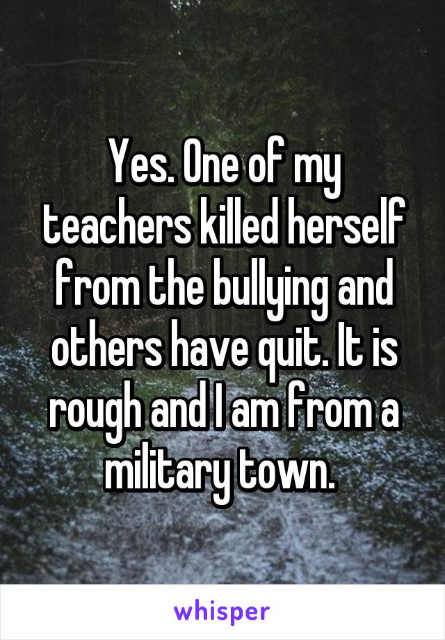 Yes. One of my teachers killed herself from the bullying and others have quit. It is rough and I am from a military town. 