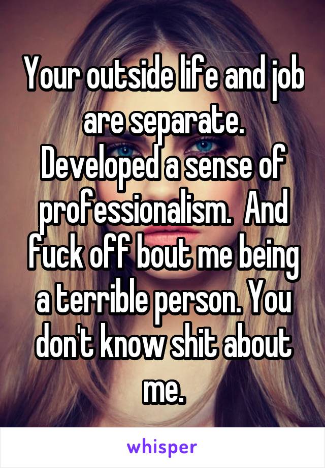 Your outside life and job are separate. Developed a sense of professionalism.  And fuck off bout me being a terrible person. You don't know shit about me.