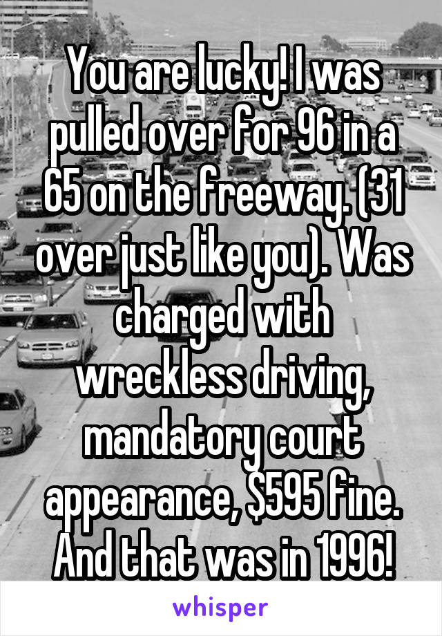 You are lucky! I was pulled over for 96 in a 65 on the freeway. (31 over just like you). Was charged with wreckless driving, mandatory court appearance, $595 fine. And that was in 1996!