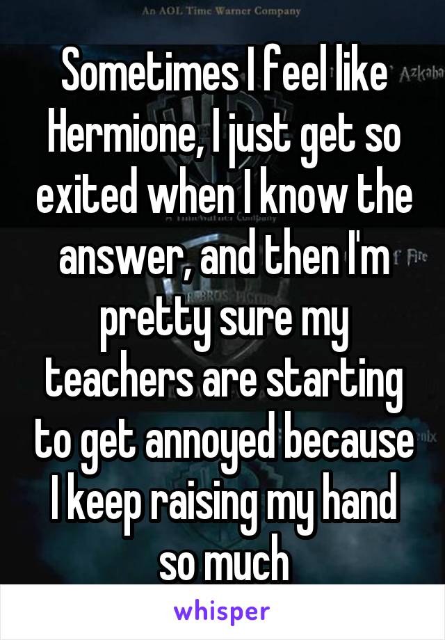 Sometimes I feel like Hermione, I just get so exited when I know the answer, and then I'm pretty sure my teachers are starting to get annoyed because I keep raising my hand so much