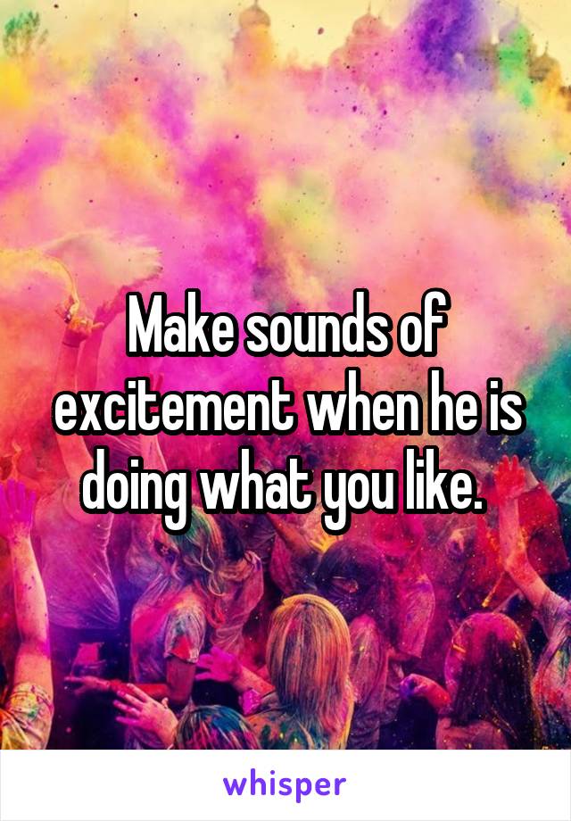 Make sounds of excitement when he is doing what you like. 