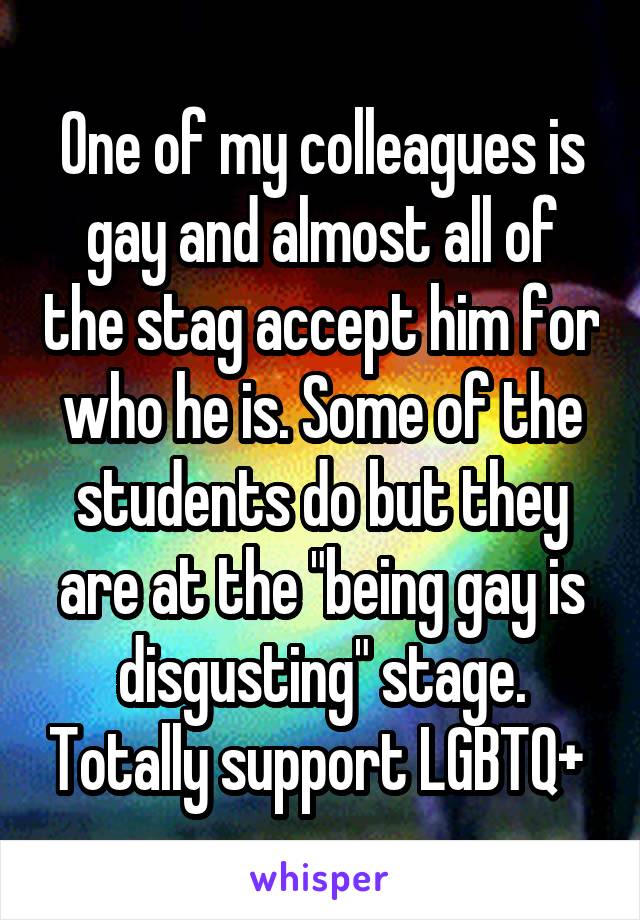 One of my colleagues is gay and almost all of the stag accept him for who he is. Some of the students do but they are at the "being gay is disgusting" stage. Totally support LGBTQ+ 