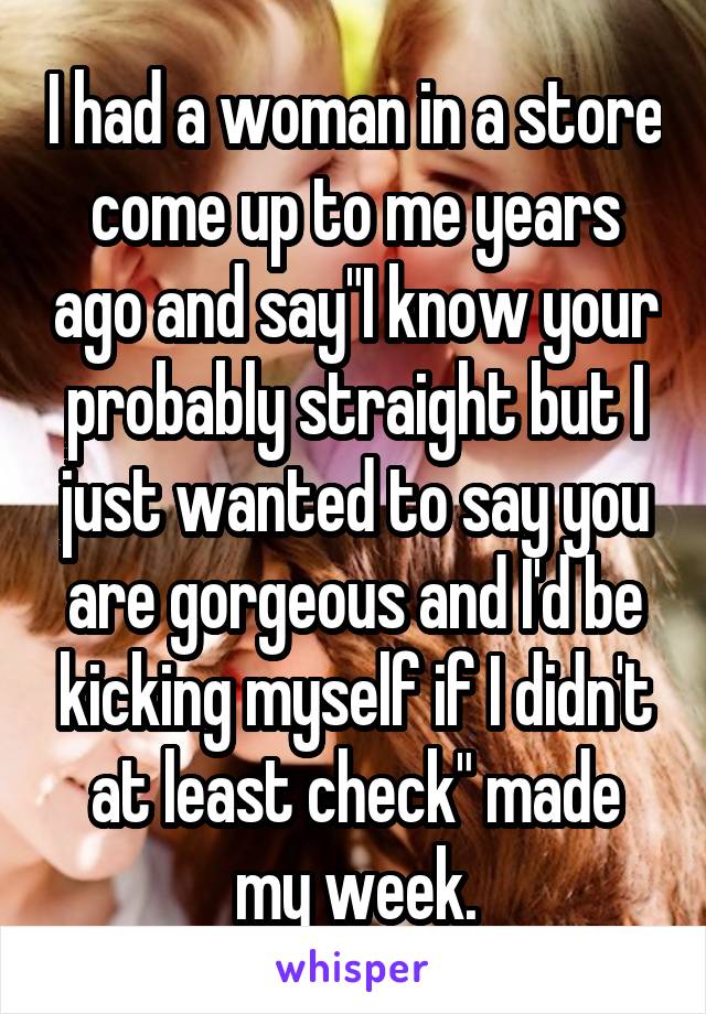 I had a woman in a store come up to me years ago and say"I know your probably straight but I just wanted to say you are gorgeous and I'd be kicking myself if I didn't at least check" made my week.