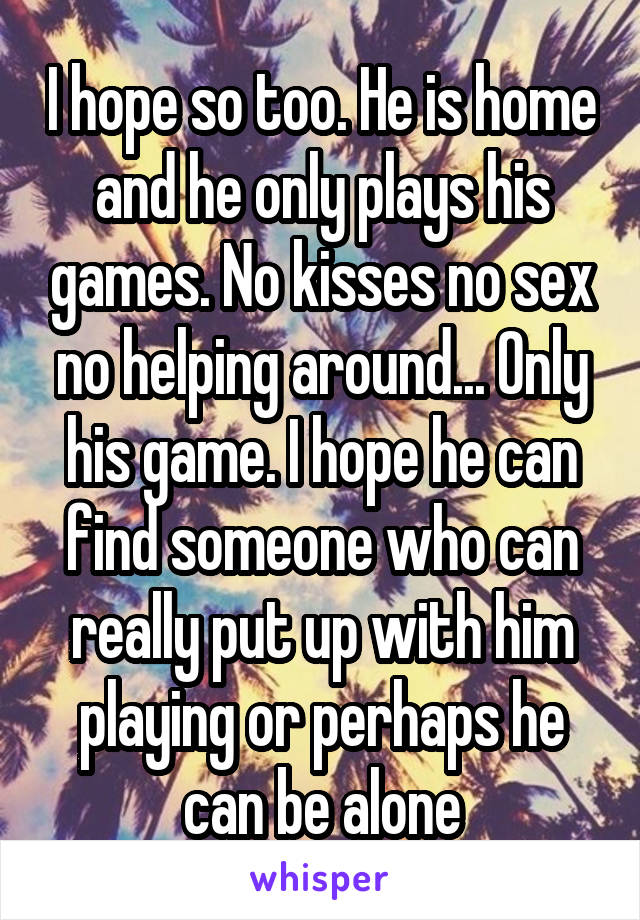 I hope so too. He is home and he only plays his games. No kisses no sex no helping around... Only his game. I hope he can find someone who can really put up with him playing or perhaps he can be alone