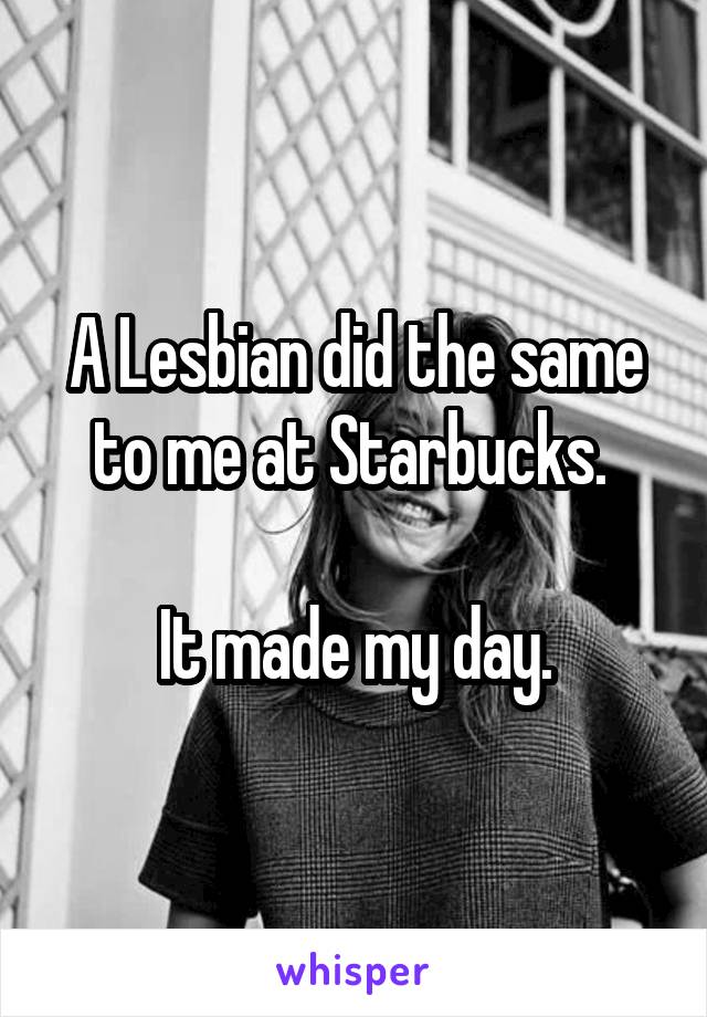 A Lesbian did the same to me at Starbucks. 

It made my day.
