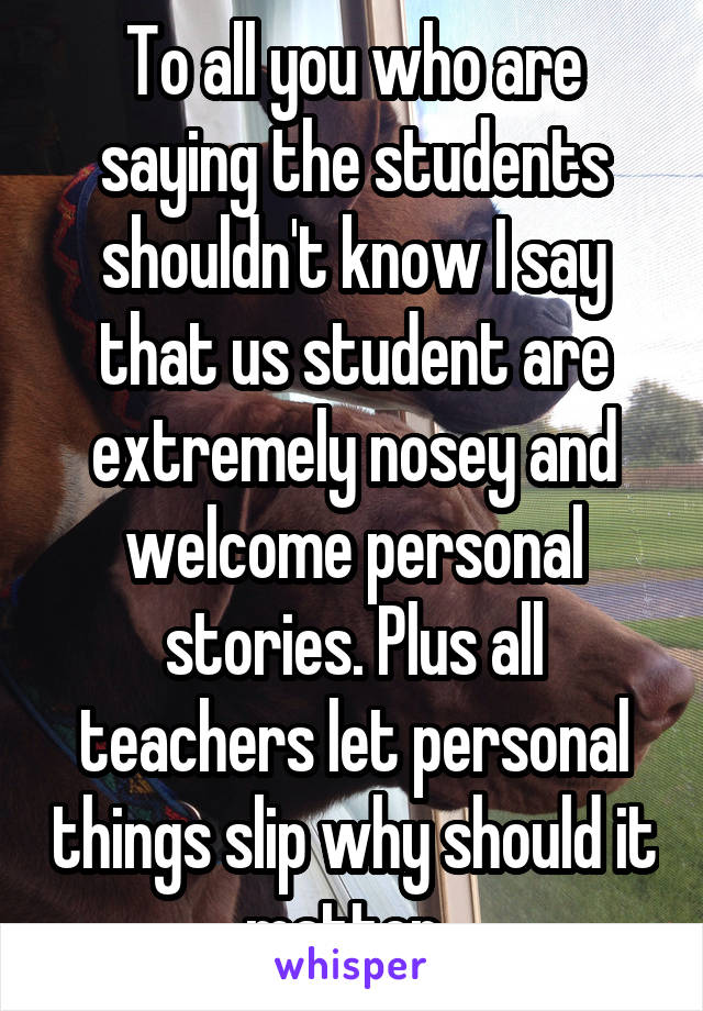 To all you who are saying the students shouldn't know I say that us student are extremely nosey and welcome personal stories. Plus all teachers let personal things slip why should it matter. 