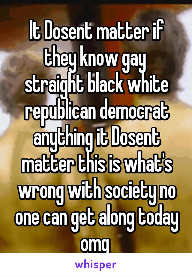 It Dosent matter if they know gay  straight black white republican democrat anything it Dosent matter this is what's wrong with society no one can get along today omg 