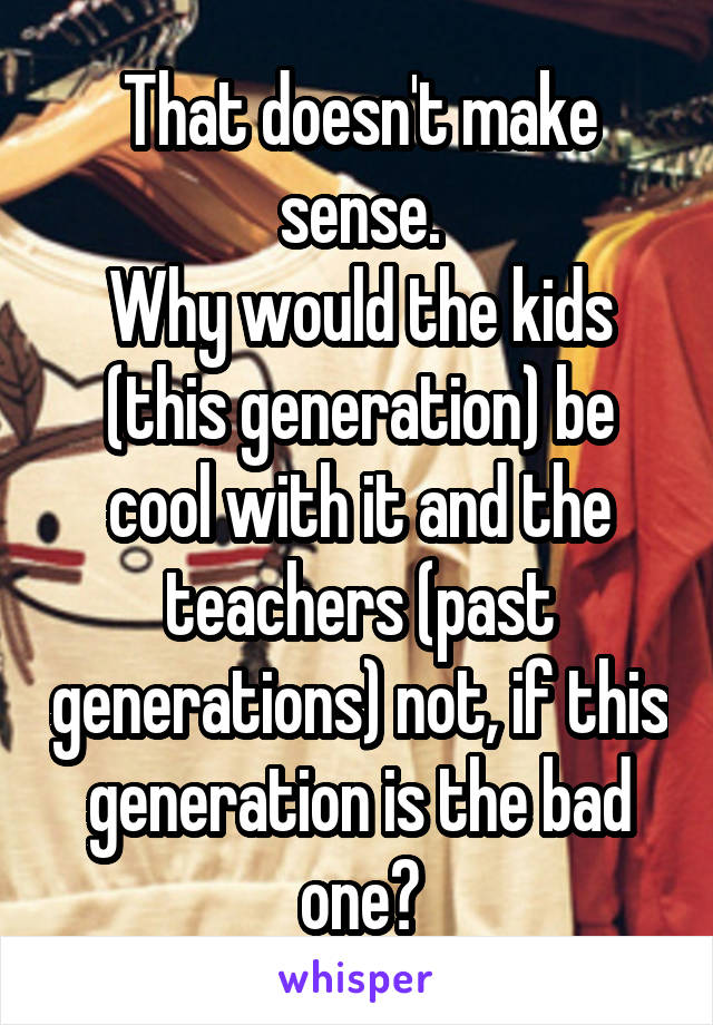 That doesn't make sense.
Why would the kids (this generation) be cool with it and the teachers (past generations) not, if this generation is the bad one?