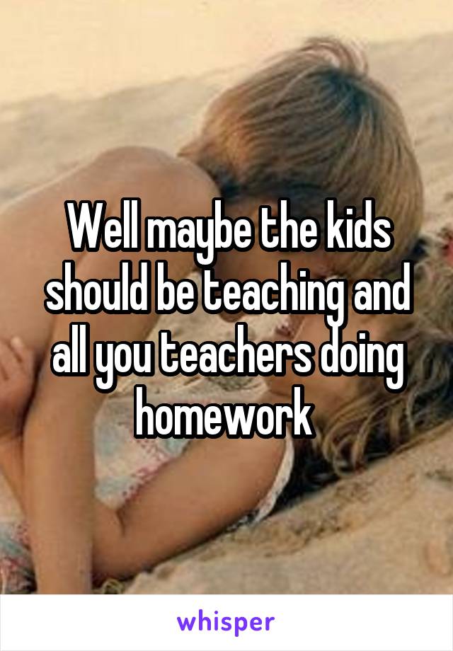 Well maybe the kids should be teaching and all you teachers doing homework 