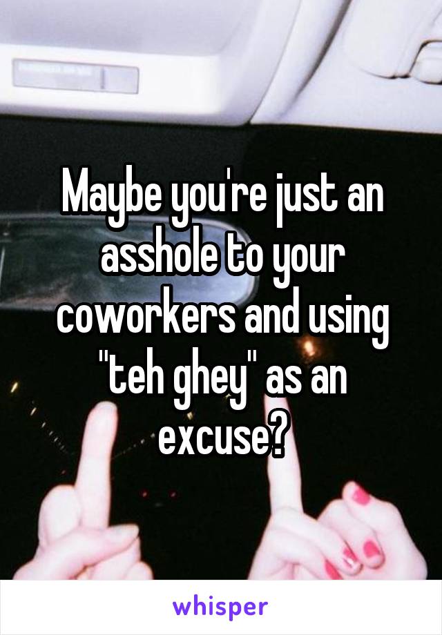 Maybe you're just an asshole to your coworkers and using "teh ghey" as an excuse?