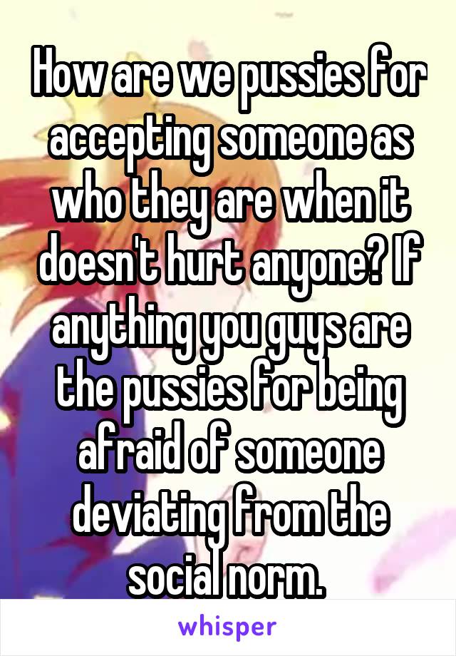 How are we pussies for accepting someone as who they are when it doesn't hurt anyone? If anything you guys are the pussies for being afraid of someone deviating from the social norm. 