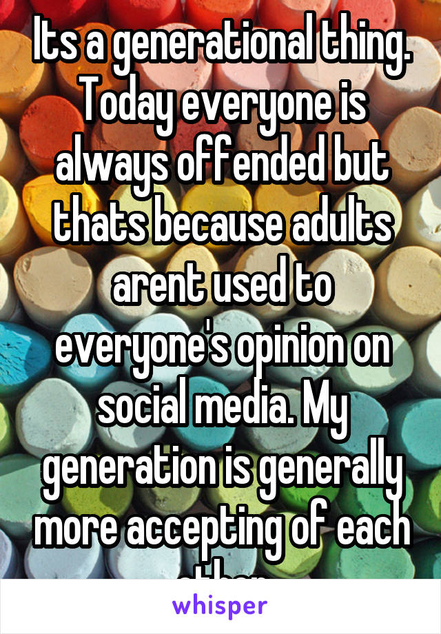 Its a generational thing. Today everyone is always offended but thats because adults arent used to everyone's opinion on social media. My generation is generally more accepting of each other