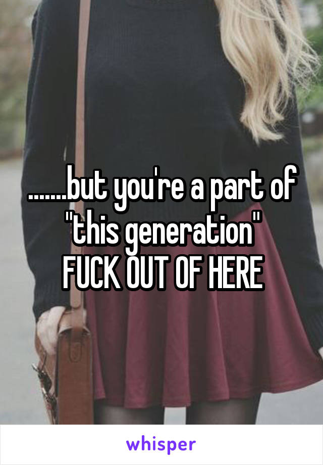 .......but you're a part of "this generation"
FUCK OUT OF HERE