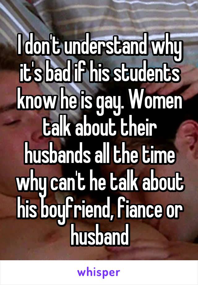 I don't understand why it's bad if his students know he is gay. Women talk about their husbands all the time why can't he talk about his boyfriend, fiance or husband