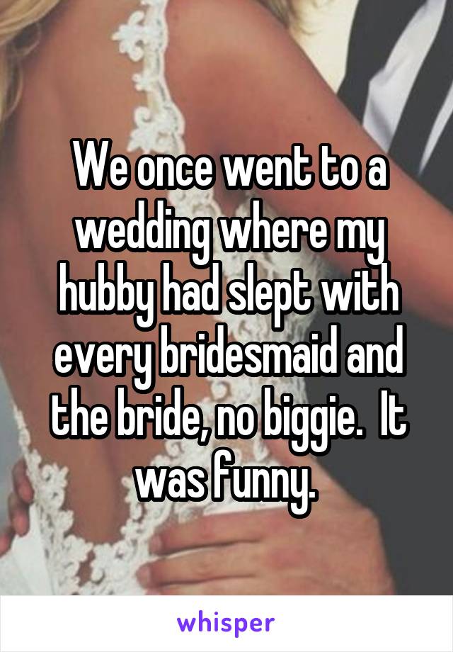 We once went to a wedding where my hubby had slept with every bridesmaid and the bride, no biggie.  It was funny. 
