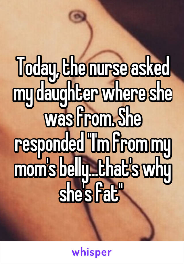 Today, the nurse asked my daughter where she was from. She responded "I'm from my mom's belly...that's why she's fat" 