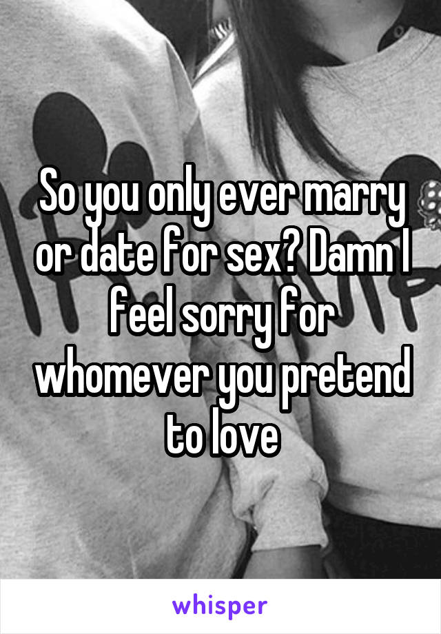 So you only ever marry or date for sex? Damn I feel sorry for whomever you pretend to love