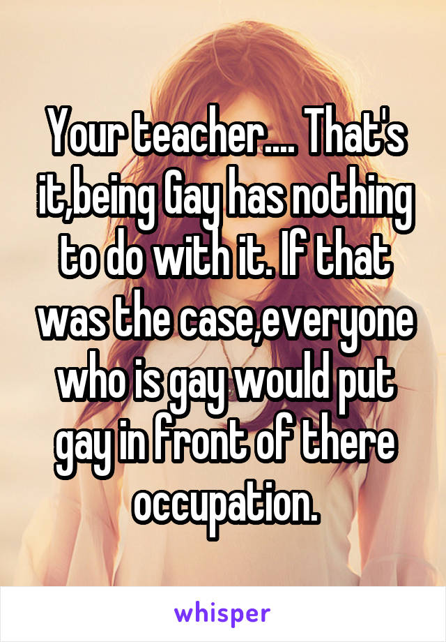 Your teacher.... That's it,being Gay has nothing to do with it. If that was the case,everyone who is gay would put gay in front of there occupation.