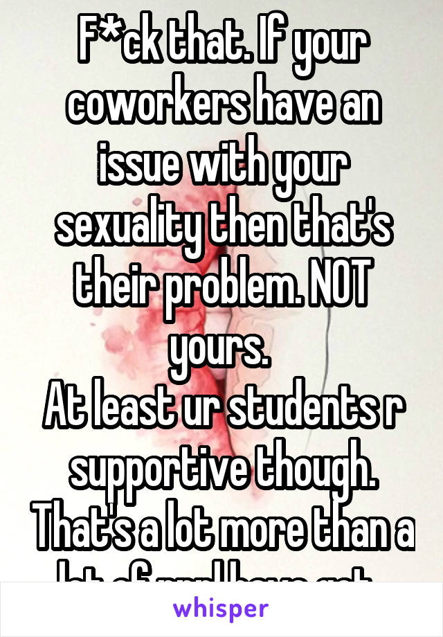 F*ck that. If your coworkers have an issue with your sexuality then that's their problem. NOT yours. 
At least ur students r supportive though. That's a lot more than a lot of pppl have got. 