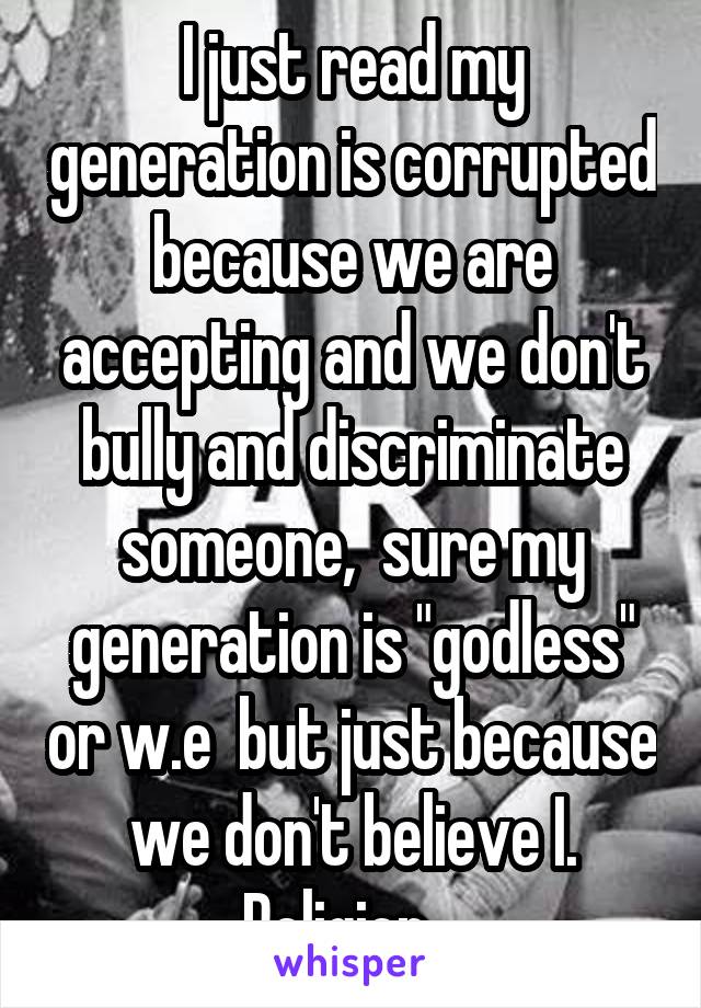 I just read my generation is corrupted because we are accepting and we don't bully and discriminate someone,  sure my generation is "godless" or w.e  but just because we don't believe I. Religion ..