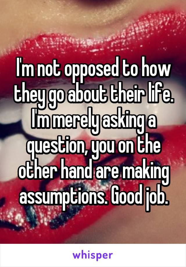 I'm not opposed to how they go about their life. I'm merely asking a question, you on the other hand are making assumptions. Good job.