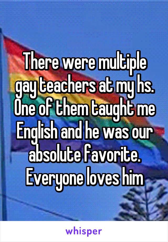 There were multiple gay teachers at my hs. One of them taught me English and he was our absolute favorite. Everyone loves him