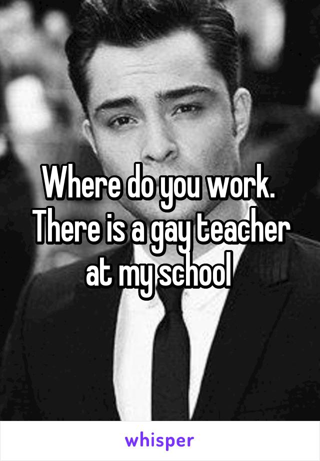 Where do you work.  There is a gay teacher at my school 