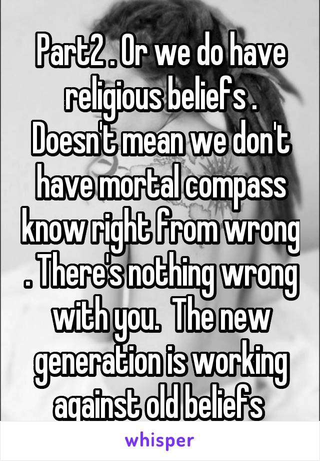 Part2 . Or we do have religious beliefs . Doesn't mean we don't have mortal compass know right from wrong . There's nothing wrong with you.  The new generation is working against old beliefs 