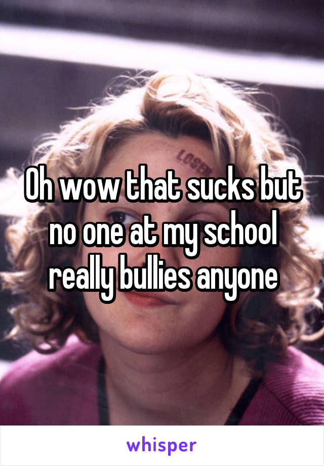 Oh wow that sucks but no one at my school really bullies anyone