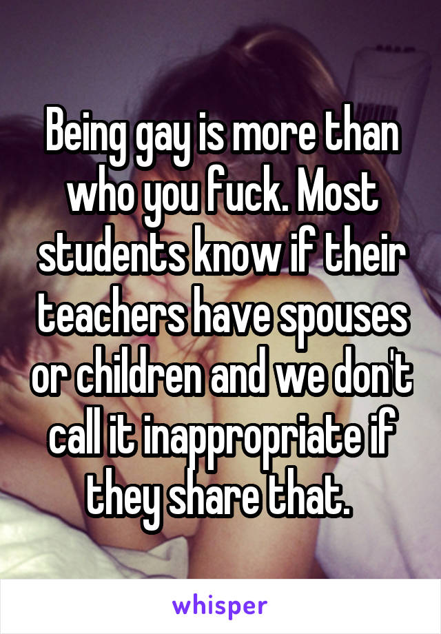 Being gay is more than who you fuck. Most students know if their teachers have spouses or children and we don't call it inappropriate if they share that. 