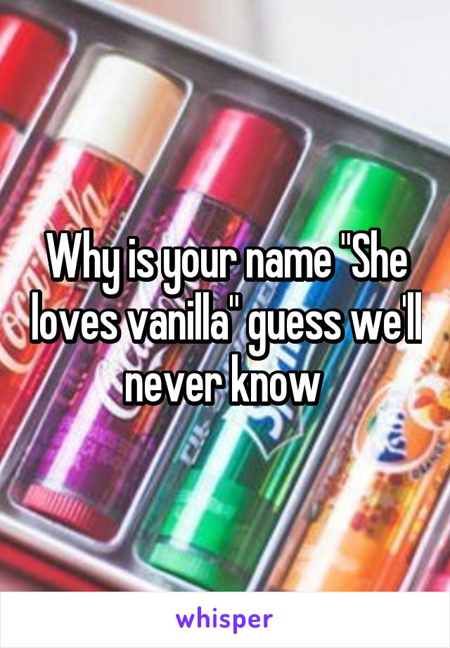 Why is your name "She loves vanilla" guess we'll never know 