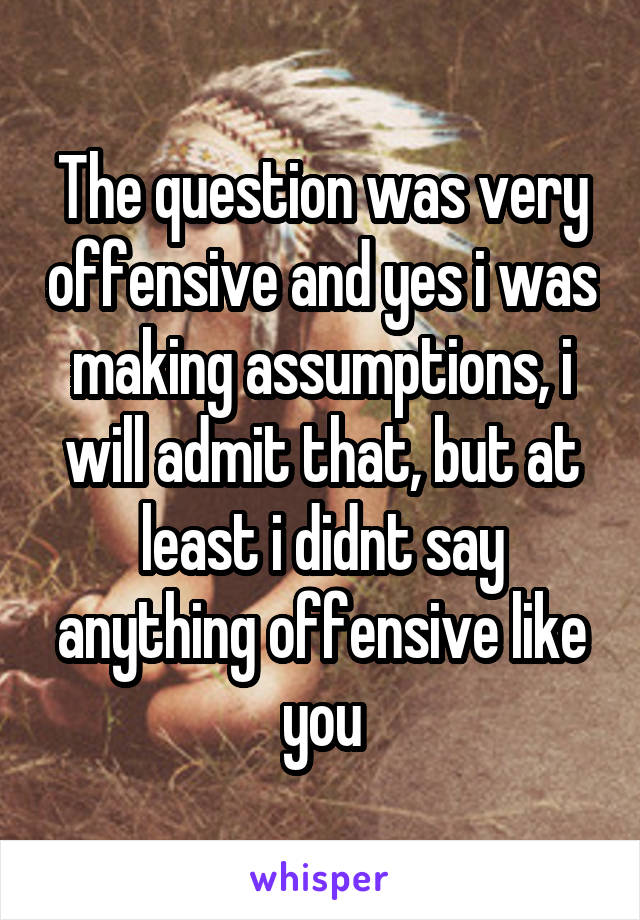 The question was very offensive and yes i was making assumptions, i will admit that, but at least i didnt say anything offensive like you