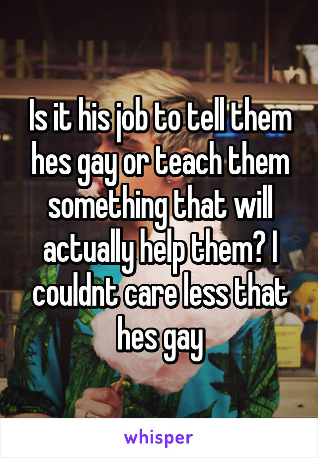 Is it his job to tell them hes gay or teach them something that will actually help them? I couldnt care less that hes gay