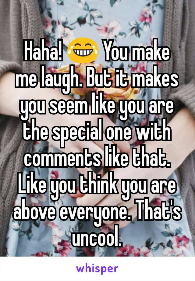 Haha! 😂 You make me laugh. But it makes you seem like you are the special one with comments like that. Like you think you are above everyone. That's uncool.