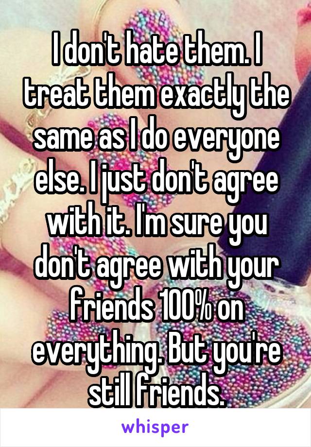 I don't hate them. I treat them exactly the same as I do everyone else. I just don't agree with it. I'm sure you don't agree with your friends 100% on everything. But you're still friends.