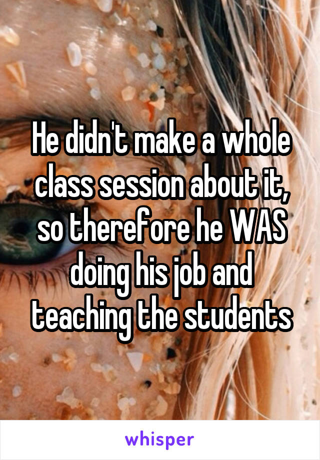 He didn't make a whole class session about it, so therefore he WAS doing his job and teaching the students