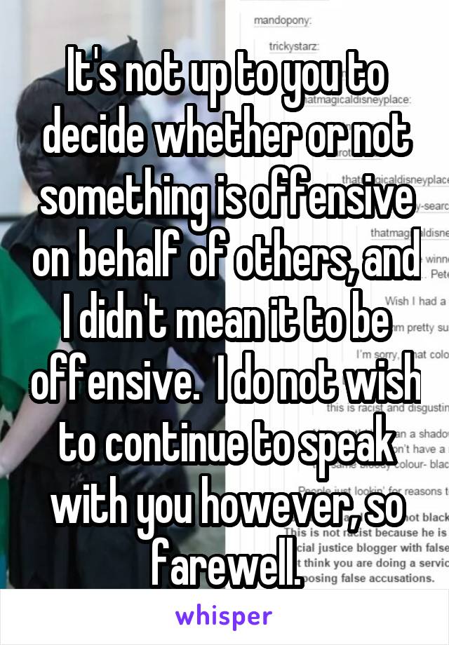 It's not up to you to decide whether or not something is offensive on behalf of others, and I didn't mean it to be offensive.  I do not wish to continue to speak with you however, so farewell.