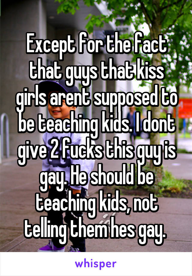 Except for the fact that guys that kiss girls arent supposed to be teaching kids. I dont give 2 fucks this guy is gay. He should be teaching kids, not telling them hes gay. 