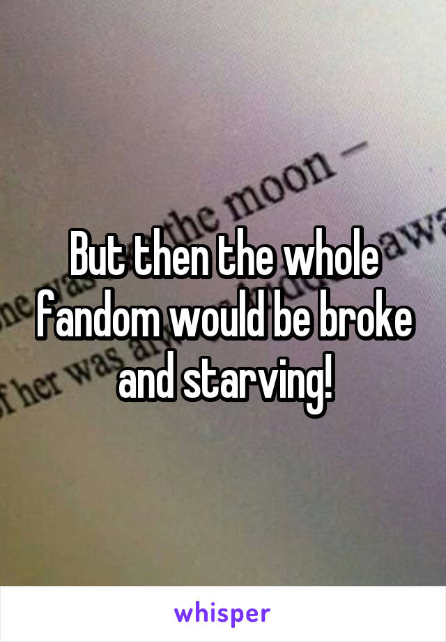 But then the whole fandom would be broke and starving!