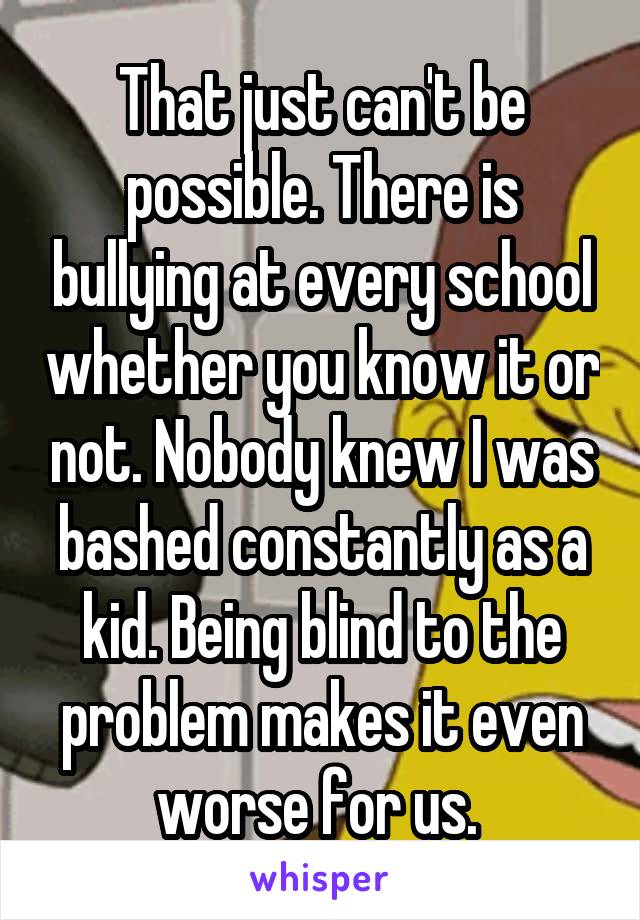 That just can't be possible. There is bullying at every school whether you know it or not. Nobody knew I was bashed constantly as a kid. Being blind to the problem makes it even worse for us. 